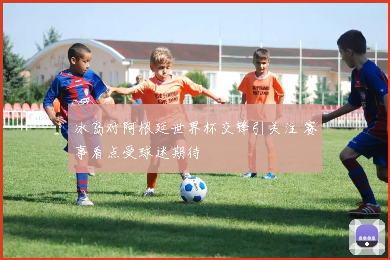 冰岛对阿根廷世界杯交锋引关注 赛事看点受球迷期待
