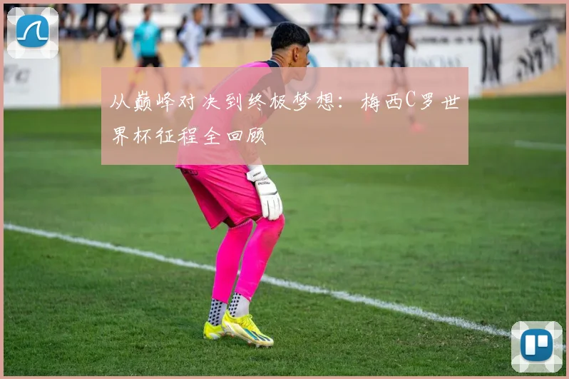从巅峰对决到终极梦想：梅西C罗世界杯征程全回顾