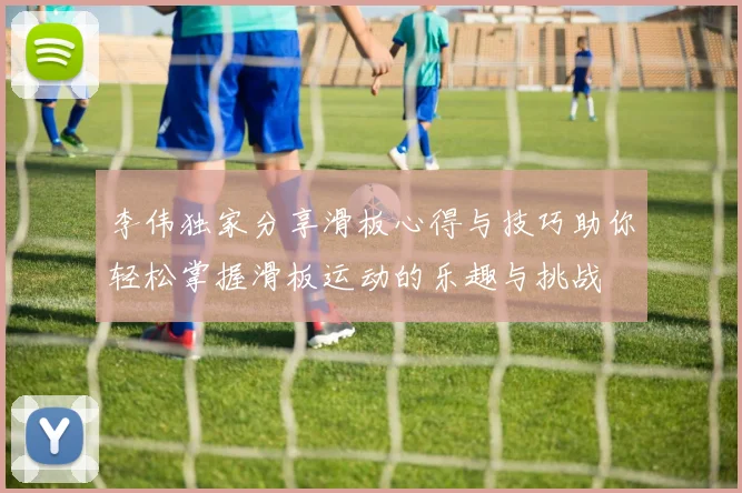 李伟独家分享滑板心得与技巧助你轻松掌握滑板运动的乐趣与挑战