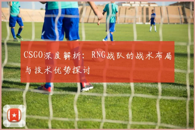 CSGO深度解析：RNG战队的战术布局与技术优势探讨