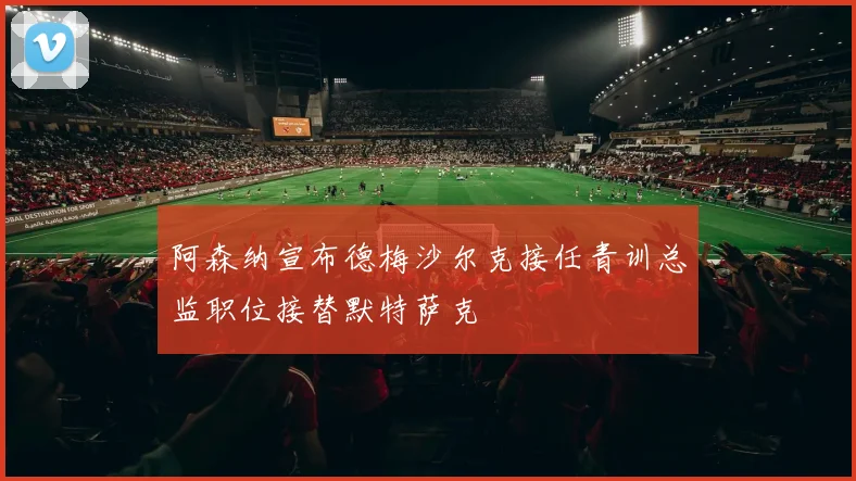 阿森纳宣布德梅沙尔克接任青训总监职位接替默特萨克
