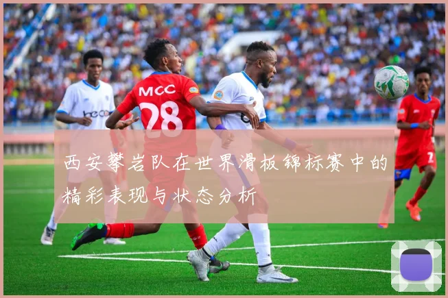 西安攀岩队在世界滑板锦标赛中的精彩表现与状态分析
